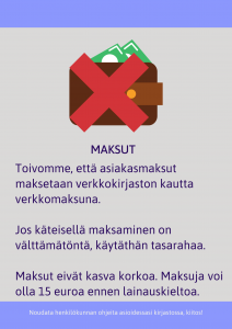 Maksut: Toivomme, että asiakasmaksut maksetaan verkkokirjaston kautta verkkomaksuna. Jos maksat käteisellä, käytä tasarahaa. Maksut eivät kasva korkoa. Maksuja voi olla 15 euroa ennen lainauskieltoa.